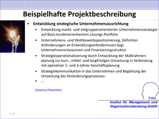 Beispielhafte Projektbeschreibung
        • Entwicklung strategische Unternehmensausrichtung
           •    Entwicklung markt- und zielgruppenorientierter Unternehmensstrategie
                auf Basis kundenorientiertem Lösungs-Portfolio
           •    Unternehmens- und Wettbewerbspositionierung, Definition
                Anforderungen an Entwicklungserfordernissen bzgl.
                Unternehmensressourcen und Finanzierungsstruktur
           •    Strategieoperationalisierung durch Entwicklung der Maßnahmen-
                planung zur kurz-, mittel- und langfristigen Umsetzung in Verbindung
                mit operativer 1- und 3-Jahres Geschäftsplanung
           •    Strategiekommunikation in das Unternehmen und Begleitung der
                Umsetzung des Veränderungsprozesses
           •    ...

           -Zurück zur Präsentation-



                                                        Institut für Management- und
                                                        Organisationsberatung GmbH

>>15
 