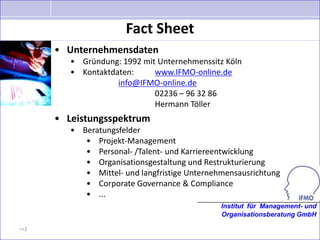 Fact Sheet
      • Unternehmensdaten
         • Gründung: 1992 mit Unternehmenssitz Köln
         • Kontaktdaten:     www.IFMO-online.de
                    info@IFMO-online.de
                             02236 – 96 32 86
                             Hermann Töller
      • Leistungsspektrum
         • Beratungsfelder
            • Projekt-Management
            • Personal- /Talent- und Karriereentwicklung
            • Organisationsgestaltung und Restrukturierung
            • Mittel- und langfristige Unternehmensausrichtung
            • Corporate Governance & Compliance
            • ...
                                               Institut für Management- und
                                               Organisationsberatung GmbH

>>2
 