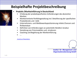 Beispielhafte Projektbeschreibung
        • Produkt-/Markteinführung in Deutschland
           •    Erhebung der produktspezifischen Anforderungen des deutschen
                Marktes
           •    Marktorientierte Portfoliogestaltung incl. Detaillierung der spezifischen
                Produktbreite und –tiefe
           •    Unternehmens- und Wettbewerbspositionierung mittels Chancen und
                Risikoanalyse
           •    Definition von Anforderungen an potentielle Händler/-struktur
           •    Gestaltung von Preismodellen und -strukturen
           •    Coaching und Begleitung der Markteinführung
           •    ...

           -Zurück zur Präsentation-




                                                           Institut für Management- und
                                                           Organisationsberatung GmbH

>>21
 