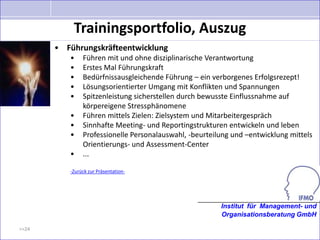 Trainingsportfolio, Auszug
       • Führungskräfteentwicklung
          •    Führen mit und ohne disziplinarische Verantwortung
          •    Erstes Mal Führungskraft
          •    Bedürfnissausgleichende Führung – ein verborgenes Erfolgsrezept!
          •    Lösungsorientierter Umgang mit Konflikten und Spannungen
          •    Spitzenleistung sicherstellen durch bewusste Einflussnahme auf
               körpereigene Stressphänomene
          •    Führen mittels Zielen: Zielsystem und Mitarbeitergespräch
          •    Sinnhafte Meeting- und Reportingstrukturen entwickeln und leben
          •    Professionelle Personalauswahl, -beurteilung und –entwicklung mittels
               Orientierungs- und Assessment-Center
          •    ...

          -Zurück zur Präsentation-




                                                        Institut für Management- und
                                                        Organisationsberatung GmbH

>>24
 