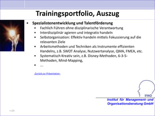 Trainingsportfolio, Auszug
       • Spezialistenentwicklung und Talentförderung
           •    Fachlich Führen ohne disziplinarische Verantwortung
           •    Interdisziplinär agieren und integrativ handeln
           •    Selbstorganisation: Effektiv handeln mittels Fokussierung auf die
                relevanten Ziele
           •    Arbeitsmethoden und Techniken als Instrumente effizienten
                Handelns, z.B. SWOT Analyse, Nutzwertanalyse, QMA, FMEA, etc.
           •    Systematisch Kreativ sein, z.B. Disney-Methoden, 6-3-5-
                Methoden, Mind-Mapping,
           •    ...

           -Zurück zur Präsentation-




                                                          Institut für Management- und
                                                          Organisationsberatung GmbH

>>25
 