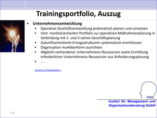 Trainingsportfolio, Auszug
       • Unternehmensentwicklung
          •    Operative Geschäftsentwicklung prakmatisch planen und umsetzen
          •    Vom marktorientierten Portfolio zur operativen Maßnahmenplanung in
               Verbindung mit 1- und 3-Jahres Geschäftsplanung
          •    Zukunftsorientierte Ertragsstrukturen systematisch erschliessen
          •    Organisation marktkonform ausrichten
          •    Abgleich vorhandener Unternehmens-Ressourcen sowie Ermittlung
               erforderlicher Unternehmens-Ressourcen aus Anforderungsplanung
          •    ...

          -Zurück zur Präsentation-




                                                      Institut für Management- und
                                                      Organisationsberatung GmbH

>>26
 