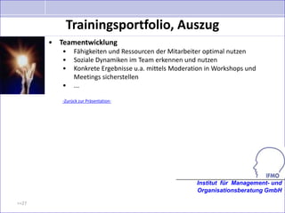 Trainingsportfolio, Auszug
       • Teamentwicklung
          •    Fähigkeiten und Ressourcen der Mitarbeiter optimal nutzen
          •    Soziale Dynamiken im Team erkennen und nutzen
          •    Konkrete Ergebnisse u.a. mittels Moderation in Workshops und
               Meetings sicherstellen
          •    ...

          -Zurück zur Präsentation-




                                                       Institut für Management- und
                                                       Organisationsberatung GmbH

>>27
 