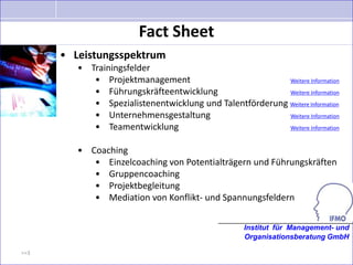 Fact Sheet
      • Leistungsspektrum
         • Trainingsfelder
            • Projektmanagement                           Weitere Information

            • Führungskräfteentwicklung                   Weitere Information

            • Spezialistenentwicklung und Talentförderung Weitere Information
            • Unternehmensgestaltung                      Weitere Information

            • Teamentwicklung                             Weitere Information


         • Coaching
            • Einzelcoaching von Potentialträgern und Führungskräften
            • Gruppencoaching
            • Projektbegleitung
            • Mediation von Konflikt- und Spannungsfeldern


                                                    Institut für Management- und
                                                    Organisationsberatung GmbH

>>3
 