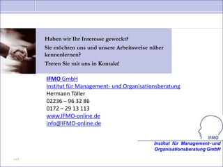 Haben wir Ihr Interesse geweckt?
      Sie möchten uns und unsere Arbeitsweise näher
      kennenlernen?
      Treten Sie mit uns in Kontakt!

      IFMO GmbH
      Institut für Management- und Organisationsberatung
      Hermann Töller
      02236 – 96 32 86
      0172 – 29 13 113
      www.IFMO-online.de
      info@IFMO-online.de


                                               Institut für Management- und
                                               Organisationsberatung GmbH

>>7
 