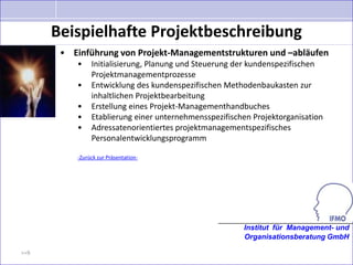 Beispielhafte Projektbeschreibung
       • Einführung von Projekt-Managementstrukturen und –abläufen
          •    Initialisierung, Planung und Steuerung der kundenspezifischen
               Projektmanagementprozesse
          •    Entwicklung des kundenspezifischen Methodenbaukasten zur
               inhaltlichen Projektbearbeitung
          •    Erstellung eines Projekt-Managementhandbuches
          •    Etablierung einer unternehmensspezifischen Projektorganisation
          •    Adressatenorientiertes projektmanagementspezifisches
               Personalentwicklungsprogramm

          -Zurück zur Präsentation-




                                                       Institut für Management- und
                                                       Organisationsberatung GmbH

>>9
 