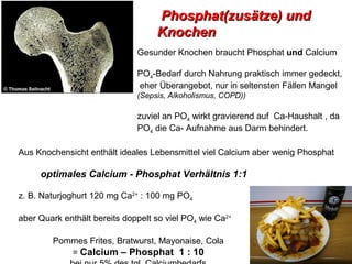 Phosphat(zusätze) und
                                   Knochen
                              Gesunder Knochen braucht Phosphat und Calcium

                              PO4-Bedarf durch Nahrung praktisch immer gedeckt,
                              eher Überangebot, nur in seltensten Fällen Mangel
                              (Sepsis, Alkoholismus, COPD))

                              zuviel an PO4 wirkt gravierend auf Ca-Haushalt , da
                              PO4 die Ca- Aufnahme aus Darm behindert.

Aus Knochensicht enthält ideales Lebensmittel viel Calcium aber wenig Phosphat

     optimales Calcium - Phosphat Verhältnis 1:1

z. B. Naturjoghurt 120 mg Ca2+ : 100 mg PO4

aber Quark enthält bereits doppelt so viel PO4 wie Ca2+

        Pommes Frites, Bratwurst, Mayonaise, Cola
           = Calcium – Phosphat 1 : 10
 