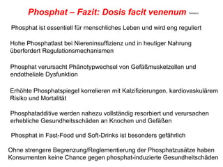 Phosphat – Fazit: Dosis facit venenum                      Paracelcus




Phosphat ist essentiell für menschliches Leben und wird eng reguliert

Hohe Phosphatlast bei Niereninsuffizienz und in heutiger Nahrung
überfordert Regulationsmechanismen

Phosphat verursacht Phänotypwechsel von Gefäßmuskelzellen und
endotheliale Dysfunktion

Erhöhte Phosphatspiegel korrelieren mit Kalzifizierungen, kardiovaskulärem
Risiko und Mortalität

Phosphatadditive werden nahezu vollständig resorbiert und verursachen
erhebliche Gesundheitsschäden an Knochen und Gefäßen

Phosphat in Fast-Food und Soft-Drinks ist besonders gefährlich

Ohne strengere Begrenzung/Reglementierung der Phosphatzusätze haben
Konsumenten keine Chance gegen phosphat-induzierte Gesundheitschäden
 