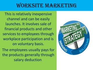 Worksite Marketing
  This is relatively inexpensive
    channel and can be easily
   launches. It involves sale of
  financial products and other
services to employees through
 workplace participation and is
       on voluntary basis.
The employees usually pays for
the products generally through
        salary deduction.
 