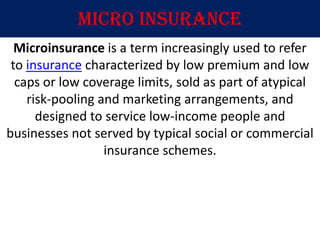 Micro insurance
  Microinsurance is a term increasingly used to refer
 to insurance characterized by low premium and low
  caps or low coverage limits, sold as part of atypical
    risk-pooling and marketing arrangements, and
      designed to service low-income people and
businesses not served by typical social or commercial
                  insurance schemes.
 
