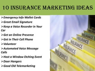 10 insurance marketing ideas
Emergency Info Wallet Cards
Great Email Signature
Keep a Voice Recorder in Your
Car
Get an Online Presence
Get in Their Cell Phone
Volunteer
Automated Voice Message
Calls
Host a Window Etching Event
Door Hangers
Good Old Telemarketing
 