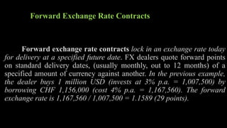 Forward Exchange Rate Contracts
Forward exchange rate contracts lock in an exchange rate today
for delivery at a specified future date. FX dealers quote forward points
on standard delivery dates, (usually monthly, out to 12 months) of a
specified amount of currency against another. In the previous example,
the dealer buys 1 million USD (invests at 3% p.a. = 1,007,500) by
borrowing CHF 1,156,000 (cost 4% p.a. = 1,167,560). The forward
exchange rate is 1,167,560 / 1,007,500 = 1.1589 (29 points).
 