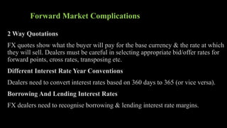 Forward Market Complications
2 Way Quotations
FX quotes show what the buyer will pay for the base currency & the rate at which
they will sell. Dealers must be careful in selecting appropriate bid/offer rates for
forward points, cross rates, transposing etc.
Different Interest Rate Year Conventions
Dealers need to convert interest rates based on 360 days to 365 (or vice versa).
Borrowing And Lending Interest Rates
FX dealers need to recognise borrowing & lending interest rate margins.
 