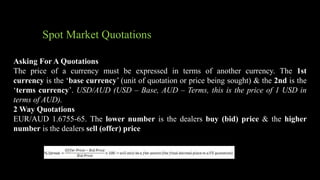 Spot Market Quotations
Asking For A Quotations
The price of a currency must be expressed in terms of another currency. The 1st
currency is the ‘base currency’ (unit of quotation or price being sought) & the 2nd is the
‘terms currency’. USD/AUD (USD – Base, AUD – Terms, this is the price of 1 USD in
terms of AUD).
2 Way Quotations
EUR/AUD 1.6755-65. The lower number is the dealers buy (bid) price & the higher
number is the dealers sell (offer) price
 