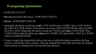 Transposing Quotations
• EUR/AUD 1.6755-65
• Reverse the bid & offer prices - EUR/AUD 1.6765-55
• Invert - AUD/EURO 0.5965-68
• Originally, the dealer would give (sell) 1.6755 AUD to buy 1 EURO. Thus 1.6755 AUD is
the ‘offer’ for 1 EUR. Hence, if the dealer was to buy AUD (AUD/EUR) the offer is 0.5968
EUR for 1 AUD. Originally, the dealer would sell 1 EUR to get (buy) 1.6765 AUD. Thus
1.6765 AUD is what the dealer gets (buys) for 1 EURO. The dealer bids 1.6765 for 1 EURO
which is AUD/EUR 0.5965.
• To put it simply, the original bid refers to the rate at which the dealer would buy the base
currency and sell the terms currency. Thus the original bid is the offer rate when the original
terms currency is transposed to become the base currency.
 