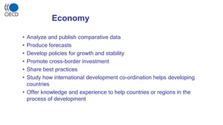 Economy
• Analyze and publish comparative data
• Produce forecasts
• Develop policies for growth and stability
• Promote cross-border investment
• Share best practices
• Study how international development co-ordination helps developing
countries
• Offer knowledge and experience to help countries or regions in the
process of development
 