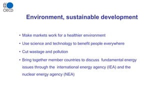 Environment, sustainable development
• Make markets work for a healthier environment
• Use science and technology to benefit people everywhere
• Cut wastage and pollution
• Bring together member countries to discuss fundamental energy
issues through the international energy agency (IEA) and the
nuclear energy agency (NEA)
 