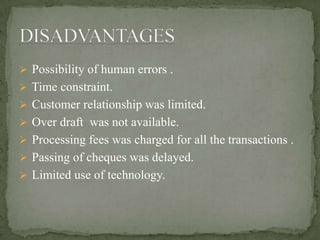  Possibility of human errors .
 Time constraint.
 Customer relationship was limited.
 Over draft was not available.
 Processing fees was charged for all the transactions .
 Passing of cheques was delayed.
 Limited use of technology.
 