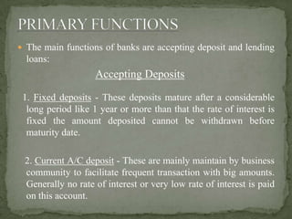  The main functions of banks are accepting deposit and lending
loans:
Accepting Deposits
1. Fixed deposits - These deposits mature after a considerable
long period like 1 year or more than that the rate of interest is
fixed the amount deposited cannot be withdrawn before
maturity date.
2. Current A/C deposit - These are mainly maintain by business
community to facilitate frequent transaction with big amounts.
Generally no rate of interest or very low rate of interest is paid
on this account.
 