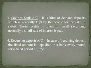 3. Savings bank A/C - It is kind of demand deposits
which is generally kept by the people for the sake of
safety. These facility is given for small saver and
normally a small rate of interest is paid.
4. Recurring deposit A/C - In case of recurring deposit
the fixed amount is deposited in a bank every month
for a fixed period of time.
 