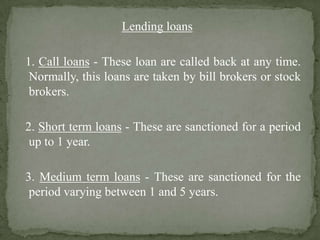Lending loans
1. Call loans - These loan are called back at any time.
Normally, this loans are taken by bill brokers or stock
brokers.
2. Short term loans - These are sanctioned for a period
up to 1 year.
3. Medium term loans - These are sanctioned for the
period varying between 1 and 5 years.
 