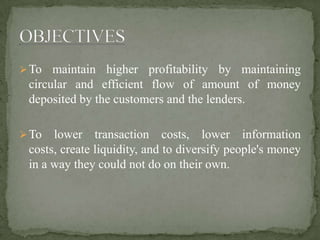 To maintain higher profitability by maintaining
circular and efficient flow of amount of money
deposited by the customers and the lenders.
To lower transaction costs, lower information
costs, create liquidity, and to diversify people's money
in a way they could not do on their own.
 