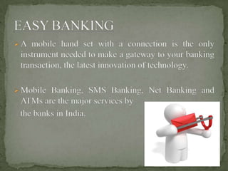 A mobile hand set with a connection is the only
instrument needed to make a gateway to your banking
transaction, the latest innovation of technology.
Mobile Banking, SMS Banking, Net Banking and
ATMs are the major services by
the banks in India.
 