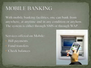 With mobile banking facilities, one can bank from
anywhere, at anytime and in any condition or anyhow.
The system is either through SMS or through WAP.
Services offered on Mobile:
• Bill payments
• Fund transfers
• Check balances
 