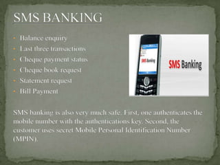 • Balance enquiry
• Last three transactions
• Cheque payment status
• Cheque book request
• Statement request
• Bill Payment
SMS banking is also very much safe. First, one authenticates the
mobile number with the authentications key. Second, the
customer uses secret Mobile Personal Identification Number
(MPIN).
 