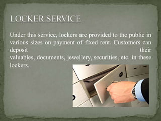 Under this service, lockers are provided to the public in
various sizes on payment of fixed rent. Customers can
deposit their
valuables, documents, jewellery, securities, etc. in these
lockers.
 