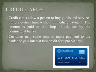 Credit cards allow a person to buy goods and services
up to a certain limit without immediate payment. The
amount is paid to the shops, hotel, etc. by the
commercial banks.
Customer gets some time to make payment to the
bank and gets interest free credit for upto 50 days
 