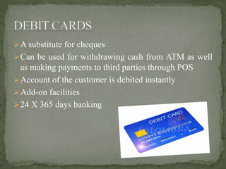 A substitute for cheques
Can be used for withdrawing cash from ATM as well
as making payments to third parties through POS
Account of the customer is debited instantly
Add-on facilities
24 X 365 days banking
 