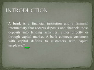 “A bank is a financial institution and a financial
intermediary that accepts deposits and channels those
deposits into lending activities, either directly or
through capital market. A bank connects customers
with capital deficits to customers with capital
surpluses.”
 