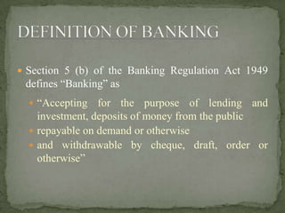  Section 5 (b) of the Banking Regulation Act 1949
defines “Banking” as
 “Accepting for the purpose of lending and
investment, deposits of money from the public
 repayable on demand or otherwise
 and withdrawable by cheque, draft, order or
otherwise”
 