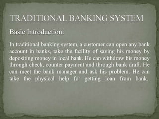 Basic Introduction:
In traditional banking system, a customer can open any bank
account in banks, take the facility of saving his money by
depositing money in local bank. He can withdraw his money
through check, counter payment and through bank draft. He
can meet the bank manager and ask his problem. He can
take the physical help for getting loan from bank.
 