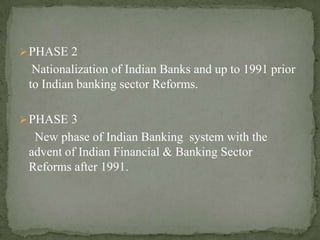 PHASE 2
Nationalization of Indian Banks and up to 1991 prior
to Indian banking sector Reforms.
PHASE 3
New phase of Indian Banking system with the
advent of Indian Financial & Banking Sector
Reforms after 1991.
 
