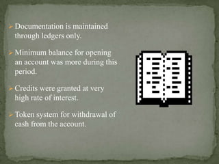  Documentation is maintained
through ledgers only.
 Minimum balance for opening
an account was more during this
period.
 Credits were granted at very
high rate of interest.
 Token system for withdrawal of
cash from the account.
 