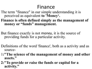 Finance
The term "finance" in our simple understanding it is
perceived as equivalent to 'Money‘.
Finance is often defined simply as the management of
money or “funds” management.
But finance exactly is not money, it is the source of
providing funds for a particular activity.
Definitions of the word 'finance', both as a activity and as
source-
1:"The science of the management of money and other
assets.”
2:"To provide or raise the funds or capital for a
activity.”
 