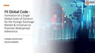 FX Global Code -
Formation of a Single
Global Code of Conduct
for the Foreign Exchange
Market & Initiatives to
Promote Widespread
Adherence
FURQAN JAVEED SYED
PES1PG21MB405
1
 