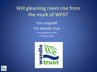 Will gleaming rivers rise from
      the murk of WFD?
          Tim Longstaff
        The Wandle Trust
         Presentation for IFM
           7th March 2013
 