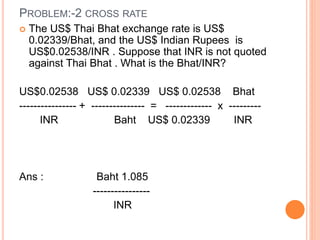 PROBLEM:-2 CROSS RATE 
 The US$ Thai Bhat exchange rate is US$ 
0.02339/Bhat, and the US$ Indian Rupees is 
US$0.02538/INR . Suppose that INR is not quoted 
against Thai Bhat . What is the Bhat/INR? 
US$0.02538 US$ 0.02339 US$ 0.02538 Bhat 
---------------- + --------------- = ------------- x --------- 
INR Baht US$ 0.02339 INR 
Ans : Baht 1.085 
---------------- 
INR 
 