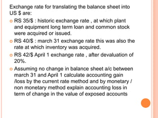 Exchange rate for translating the balance sheet into 
US $ are: 
 RS 35/$ : historic exchange rate , at which plant 
and equipment long term loan and common stock 
were acquired or issued. 
 RS 40/$ : march 31 exchange rate this was also the 
rate at which inventory was acquired. 
 RS 42/$ April 1 exchange rate , after devaluation of 
20%. 
 Assuming no change in balance sheet a/c between 
march 31 and April 1 calculate accounting gain 
/loss by the current rate method and by monetary / 
non monetary method explain accounting loss in 
term of change in the value of exposed accounts 
 