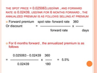 THE SPOT PRICE = 0.025063,USD/INR , AND FORWARD 
RATE IS 0.02439, USD/INR FOR 6 MONTHS FORWARD , THE 
ANNUALIZED PREMIUM IS AS FOLLOWS SELLING AT PREMIUM 
 Forward premium spot rate- forward rate 360 
Or discount = ---------------------------- x ------- 
forward rate days 
 For 6 months forward , the annualized premium is as 
follows 
0.025063 - 0.02439 360 
= -------------------------- x ------ = 5.5% 
0.02439 180 
 