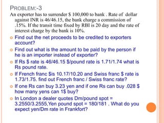PROBLEM:-3 
An exporter has to surrender $ 100,000 to bank . Rate of dollar 
against INR is 46/46.15, the bank charge a commission of 
.15%. If the transit time fixed by RBI is 20 day and the rate of 
interest charge by the bank is 10%. 
 Find out the net proceeds to be credited to exporters 
account? 
 Find out what is the amount to be paid by the person if 
he is an importer instead of exporter? 
 If Rs $ rate is 46/46.15 $/pound rate is 1.71/1.74 what is 
Rs pound rate. 
 If French franc $is 10.17/10.20 and Swiss franc $ rate is 
1.73/1.75. find out French franc / Swiss franc rate? 
 If one Rs can buy 3.23 yen and if one Rs can buy .028 $ 
how many yens can 1$ buy? 
 In London a dealer quotes Dm/pound spot = 
3.2550/3.2555,Yen pound spot = 180/181 . What do you 
expect yen/Dm rate in Frankfort? 
 
