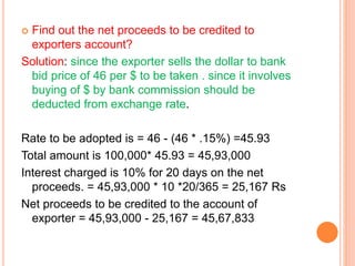 Find out the net proceeds to be credited to 
exporters account? 
Solution: since the exporter sells the dollar to bank 
bid price of 46 per $ to be taken . since it involves 
buying of $ by bank commission should be 
deducted from exchange rate. 
Rate to be adopted is = 46 - (46 * .15%) =45.93 
Total amount is 100,000* 45.93 = 45,93,000 
Interest charged is 10% for 20 days on the net 
proceeds. = 45,93,000 * 10 *20/365 = 25,167 Rs 
Net proceeds to be credited to the account of 
exporter = 45,93,000 - 25,167 = 45,67,833 
 