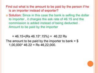Find out what is the amount to be paid by the person if he 
is an importer instead of exporter? 
 Solution: Since in this case the bank is selling the dollar 
to importer , it charges the ask rate of 46.15 and the 
commission is added instead of being deducted . 
Amount to be paid by the importer 
= 46.15+(Rs 46.15*.15%) = 46.22 Rs 
The amount to be paid by the importer to bank = $ 
1,00,000* 46.22 = Rs 46,22,000. 
 