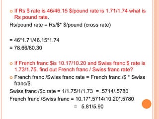  If Rs $ rate is 46/46.15 $/pound rate is 1.71/1.74 what is 
Rs pound rate. 
Rs/pound rate = Rs/$* $/pound (cross rate) 
= 46*1.71/46.15*1.74 
= 78.66/80.30 
 If French franc $is 10.17/10.20 and Swiss franc $ rate is 
1.73/1.75. find out French franc / Swiss franc rate? 
 French franc /Swiss franc rate = French franc /$ * Swiss 
franc/$. 
Swiss franc /$c rate = 1/1.75/1/1.73 = .5714/.5780 
French franc /Swiss franc = 10.17*.5714/10.20*.5780 
= 5.81/5.90 
 