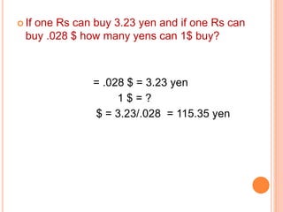  If one Rs can buy 3.23 yen and if one Rs can 
buy .028 $ how many yens can 1$ buy? 
= .028 $ = 3.23 yen 
1 $ = ? 
$ = 3.23/.028 = 115.35 yen 
 