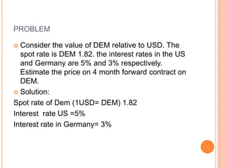 PROBLEM 
 Consider the value of DEM relative to USD. The 
spot rate is DEM 1.82. the interest rates in the US 
and Germany are 5% and 3% respectively. 
Estimate the price on 4 month forward contract on 
DEM. 
 Solution: 
Spot rate of Dem (1USD= DEM) 1.82 
Interest rate US =5% 
Interest rate in Germany= 3% 
 