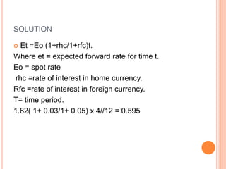 SOLUTION 
 Et =Eo (1+rhc/1+rfc)t. 
Where et = expected forward rate for time t. 
Eo = spot rate 
rhc =rate of interest in home currency. 
Rfc =rate of interest in foreign currency. 
T= time period. 
1.82( 1+ 0.03/1+ 0.05) x 4//12 = 0.595 
 